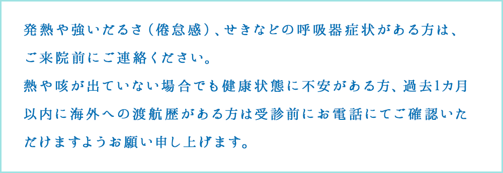発熱や強いだるさ（倦怠感）、せきなどの呼吸器症状がある方は、受付にその旨お伝えください。
					熱や咳が出ていない場合でも健康状態に不安がある方、過去1カ月以内に海外への渡航歴がある方は受診前にお電話にてご確認いただけますようお願い申し上げます。