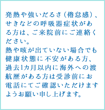 発熱や強いだるさ（倦怠感）、せきなどの呼吸器症状がある方は、受付にその旨お伝えください。
					熱や咳が出ていない場合でも健康状態に不安がある方、過去1カ月以内に海外への渡航歴がある方は受診前にお電話にてご確認いただけますようお願い申し上げます。